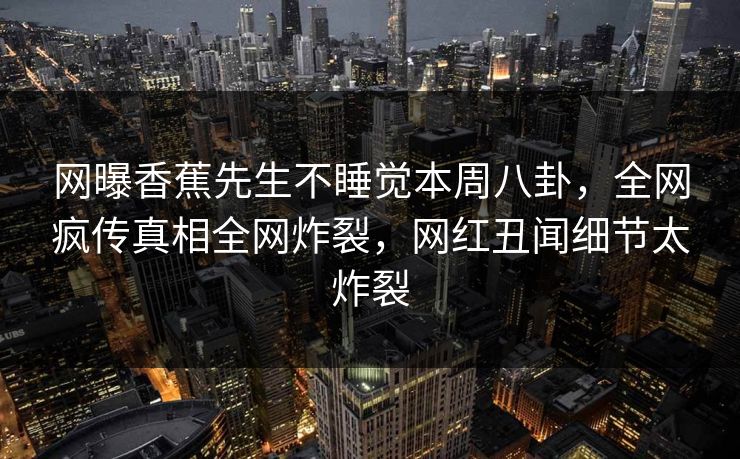 网曝香蕉先生不睡觉本周八卦，全网疯传真相全网炸裂，网红丑闻细节太炸裂