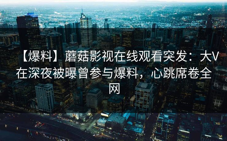 【爆料】蘑菇影视在线观看突发：大V在深夜被曝曾参与爆料，心跳席卷全网