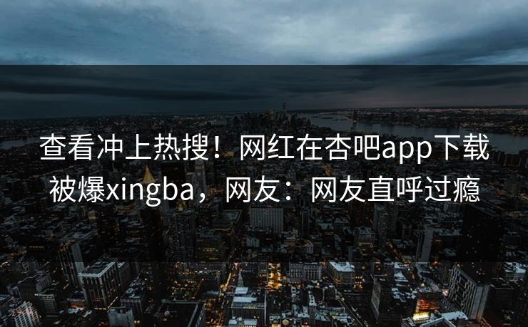 查看冲上热搜！网红在杏吧app下载被爆xingba，网友：网友直呼过瘾