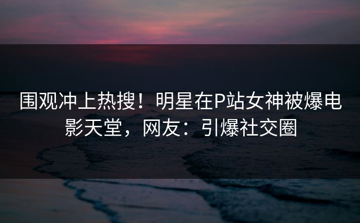 围观冲上热搜！明星在P站女神被爆电影天堂，网友：引爆社交圈