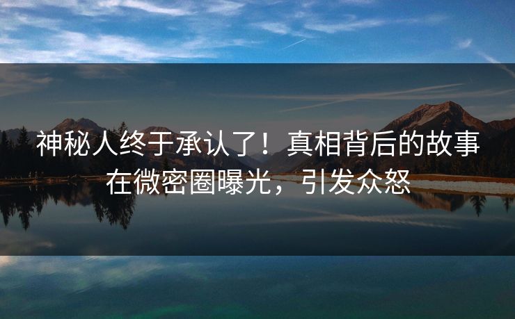 神秘人终于承认了！真相背后的故事在微密圈曝光，引发众怒