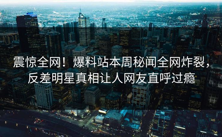 震惊全网！爆料站本周秘闻全网炸裂，反差明星真相让人网友直呼过瘾