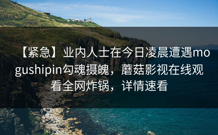 【紧急】业内人士在今日凌晨遭遇mogushipin勾魂摄魄，蘑菇影视在线观看全网炸锅，详情速看