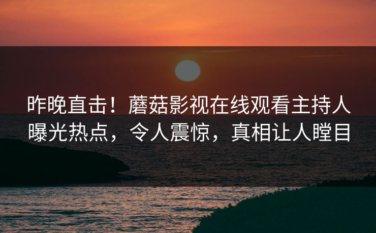昨晚直击！蘑菇影视在线观看主持人曝光热点，令人震惊，真相让人瞠目