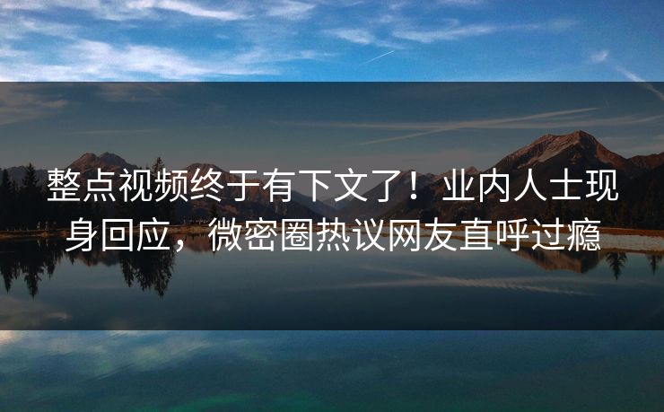 整点视频终于有下文了！业内人士现身回应，微密圈热议网友直呼过瘾