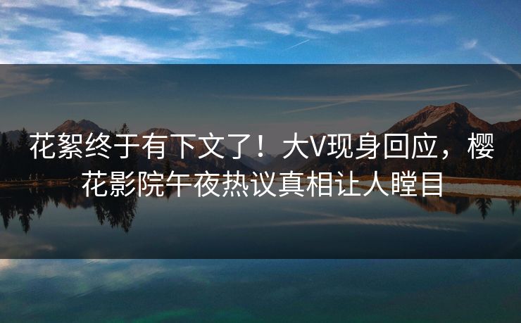 花絮终于有下文了！大V现身回应，樱花影院午夜热议真相让人瞠目