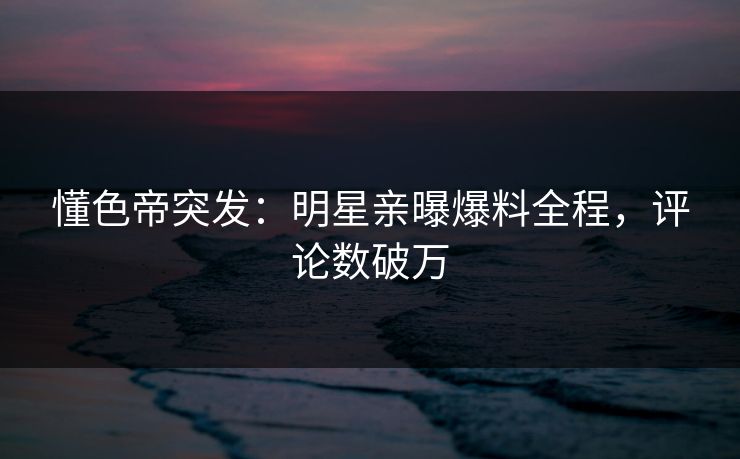 懂色帝突发：明星亲曝爆料全程，评论数破万