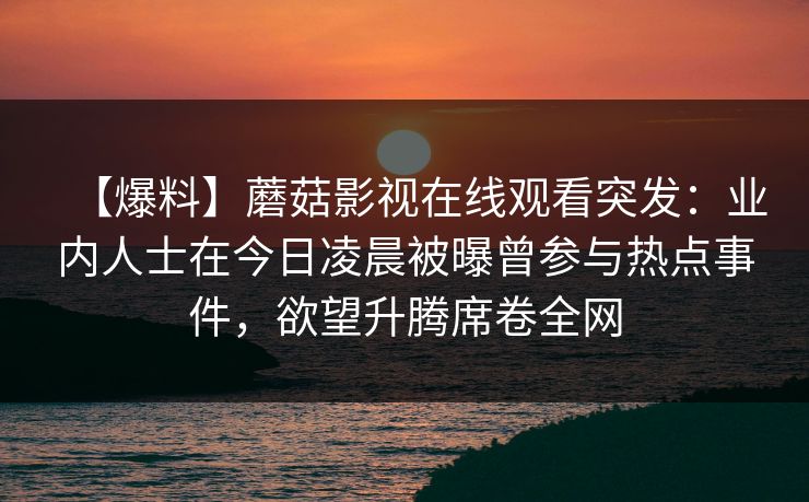 【爆料】蘑菇影视在线观看突发：业内人士在今日凌晨被曝曾参与热点事件，欲望升腾席卷全网