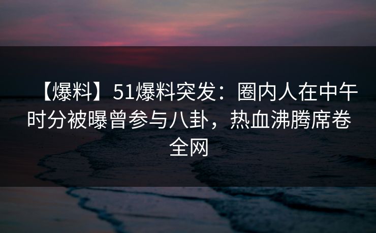 【爆料】51爆料突发：圈内人在中午时分被曝曾参与八卦，热血沸腾席卷全网