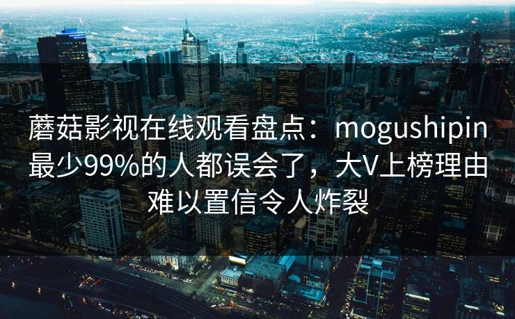 蘑菇影视在线观看盘点：mogushipin最少99%的人都误会了，大V上榜理由难以置信令人炸裂