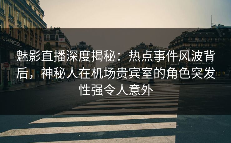 魅影直播深度揭秘：热点事件风波背后，神秘人在机场贵宾室的角色突发性强令人意外