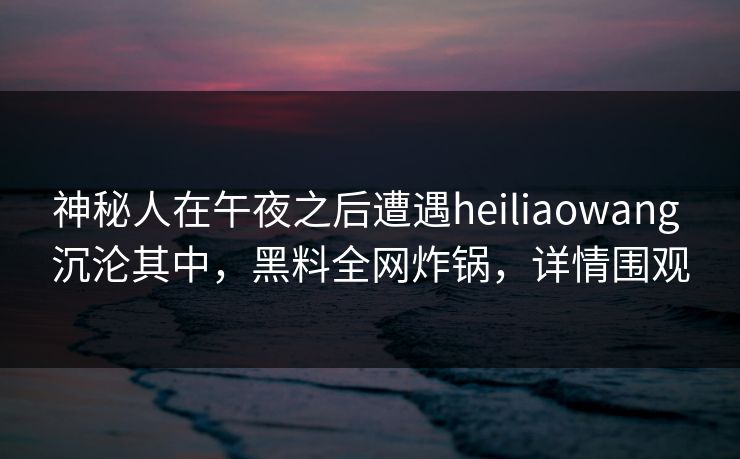 神秘人在午夜之后遭遇heiliaowang 沉沦其中,黑料全网炸锅,详情围观 神秘人在午夜之后遭遇heiliaowang 沉沦其中,黑料全网炸锅,详情围观