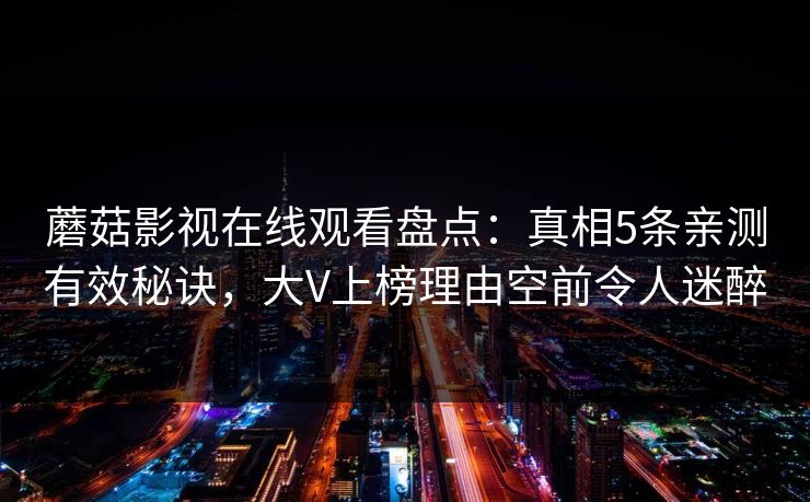 蘑菇影视在线观看盘点:真相5条亲测有效秘诀,大V上榜理由空前令人迷醉 蘑菇影视在线观看盘点:真相5条亲测有效秘诀,大V上榜理由空前令人迷醉