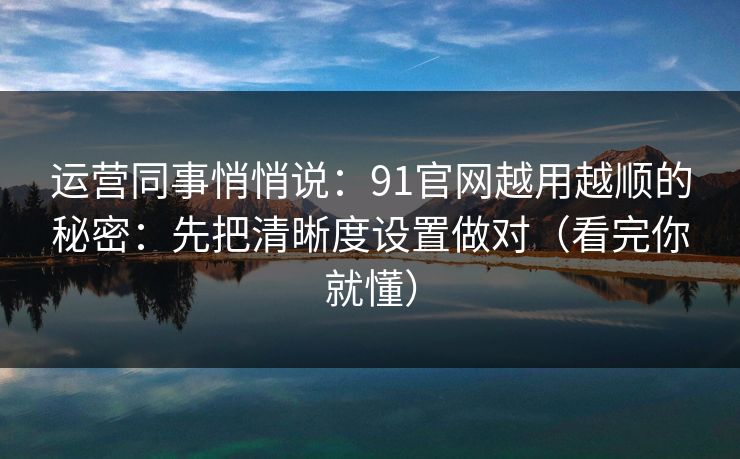 运营同事悄悄说：91官网越用越顺的秘密：先把清晰度设置做对（看完你就懂）