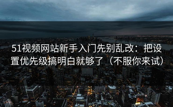 51视频网站新手入门先别乱改：把设置优先级搞明白就够了（不服你来试）