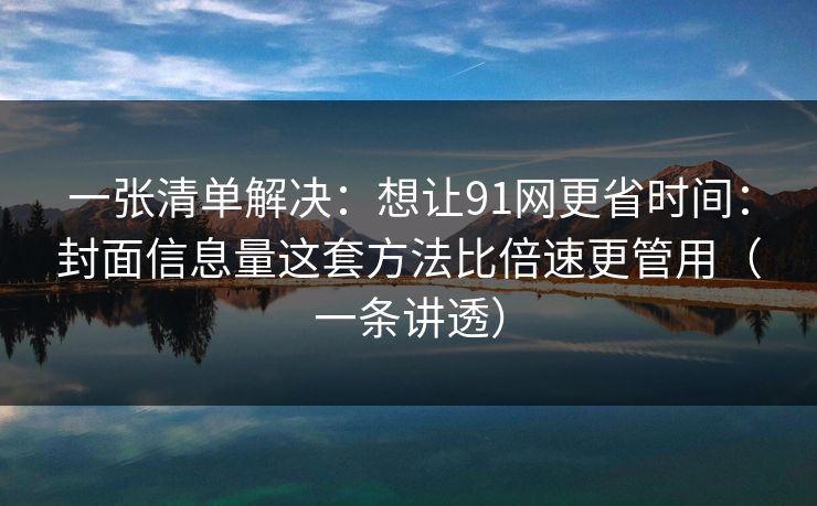 一张清单解决:想让91网更省时间:封面信息量这套方法比倍速更管用(一条讲透) 一张清单解决:想让91网更省时间:封面信息量这套方法比倍速更管用(一条讲透)