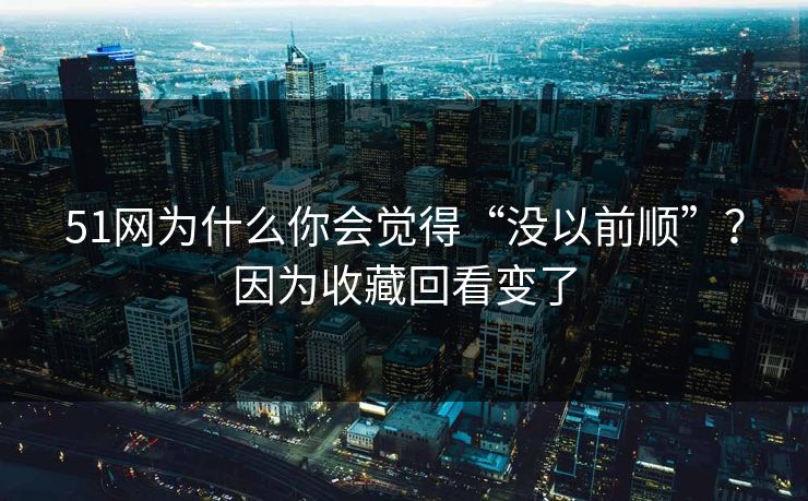 51网为什么你会觉得“没以前顺”？因为收藏回看变了