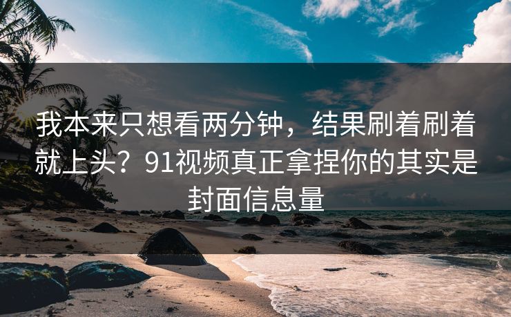 我本来只想看两分钟，结果刷着刷着就上头？91视频真正拿捏你的其实是封面信息量