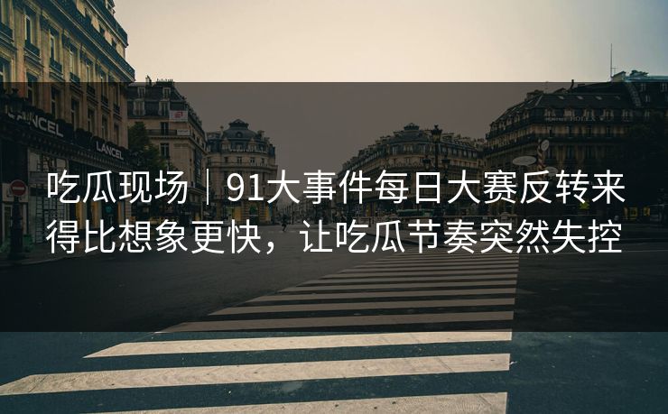 吃瓜现场｜91大事件每日大赛反转来得比想象更快，让吃瓜节奏突然失控