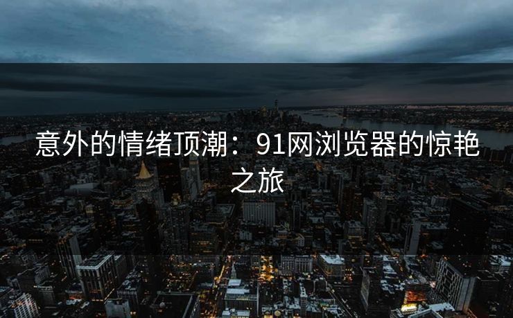 意外的情绪顶潮：91网浏览器的惊艳之旅